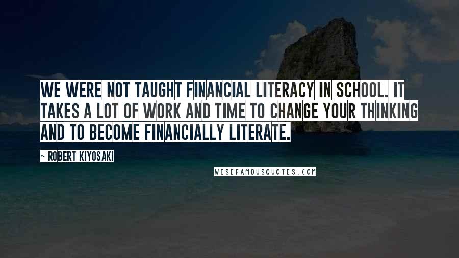 Robert Kiyosaki Quotes: We were not taught financial literacy in school. It takes a lot of work and time to change your thinking and to become financially literate.
