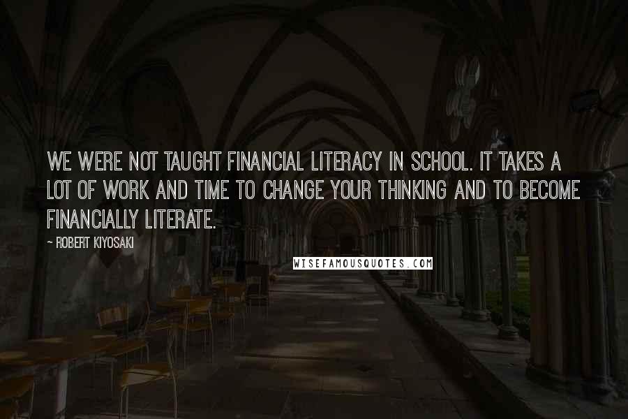 Robert Kiyosaki Quotes: We were not taught financial literacy in school. It takes a lot of work and time to change your thinking and to become financially literate.
