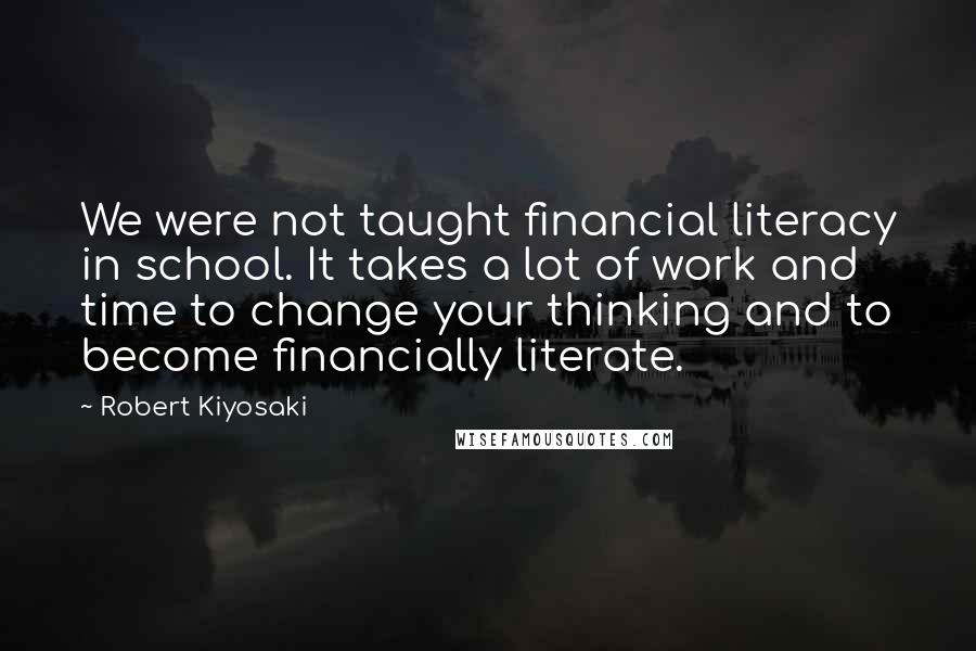 Robert Kiyosaki Quotes: We were not taught financial literacy in school. It takes a lot of work and time to change your thinking and to become financially literate.