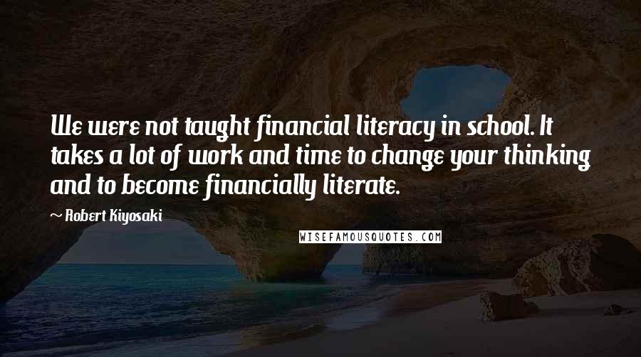 Robert Kiyosaki Quotes: We were not taught financial literacy in school. It takes a lot of work and time to change your thinking and to become financially literate.