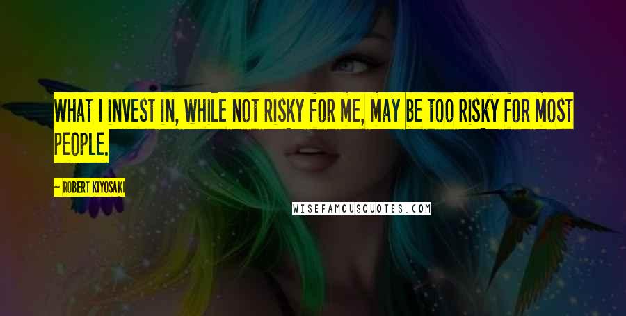 Robert Kiyosaki Quotes: What I invest in, while not risky for me, may be too risky for most people.