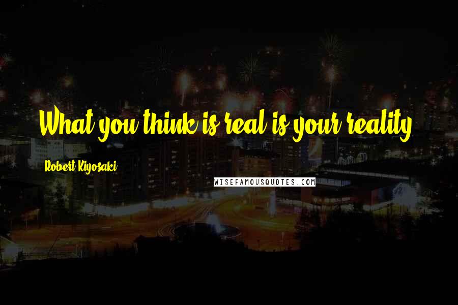 Robert Kiyosaki Quotes: What you think is real is your reality.