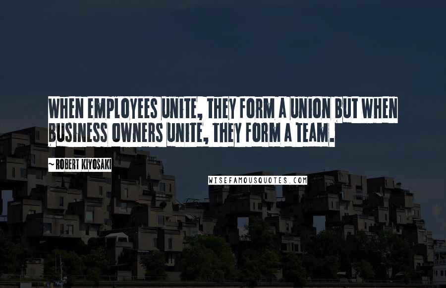 Robert Kiyosaki Quotes: When employees unite, they form a union but when business owners unite, they form a team.