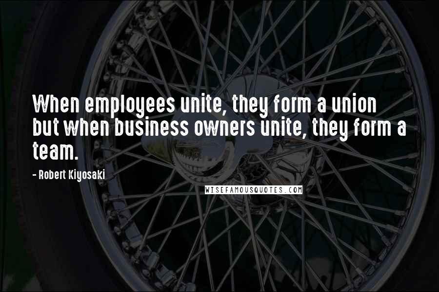 Robert Kiyosaki Quotes: When employees unite, they form a union but when business owners unite, they form a team.