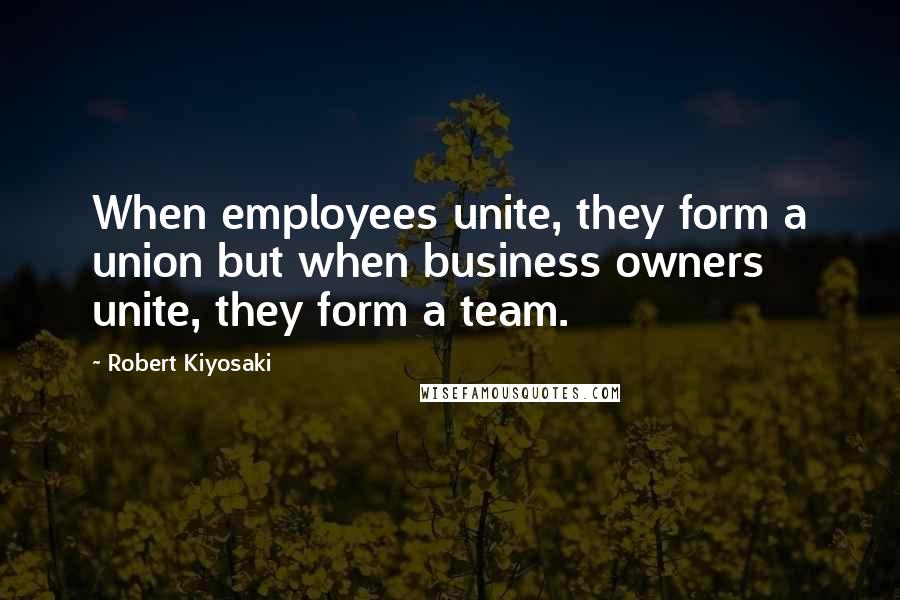 Robert Kiyosaki Quotes: When employees unite, they form a union but when business owners unite, they form a team.