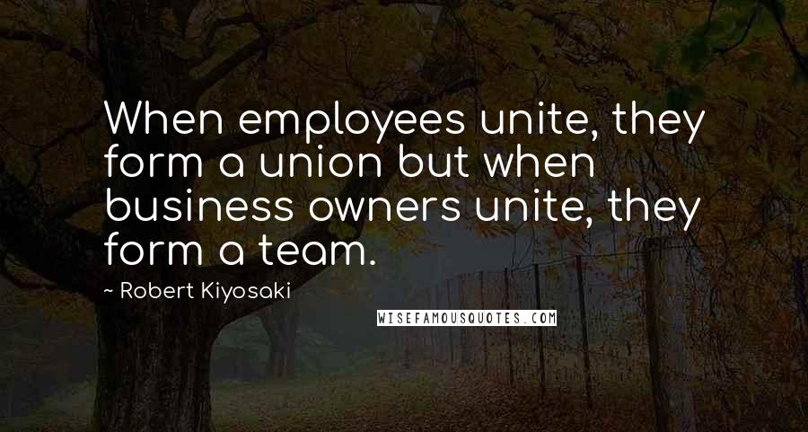 Robert Kiyosaki Quotes: When employees unite, they form a union but when business owners unite, they form a team.