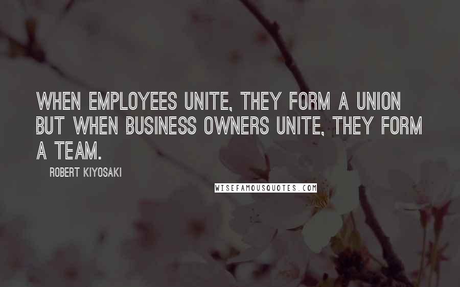 Robert Kiyosaki Quotes: When employees unite, they form a union but when business owners unite, they form a team.