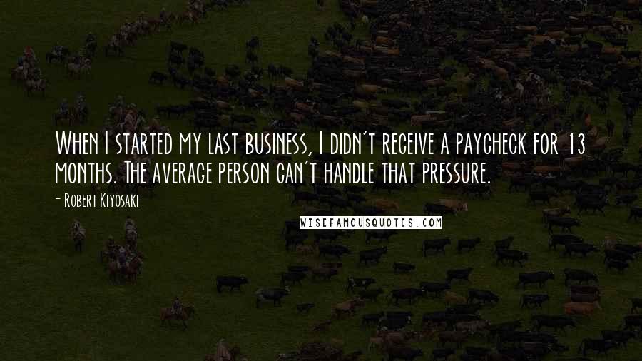 Robert Kiyosaki Quotes: When I started my last business, I didn't receive a paycheck for 13 months. The average person can't handle that pressure.