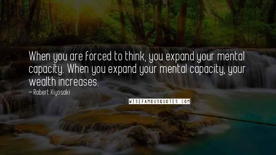 Robert Kiyosaki Quotes: When you are forced to think, you expand your mental capacity. When you expand your mental capacity, your wealth increases.