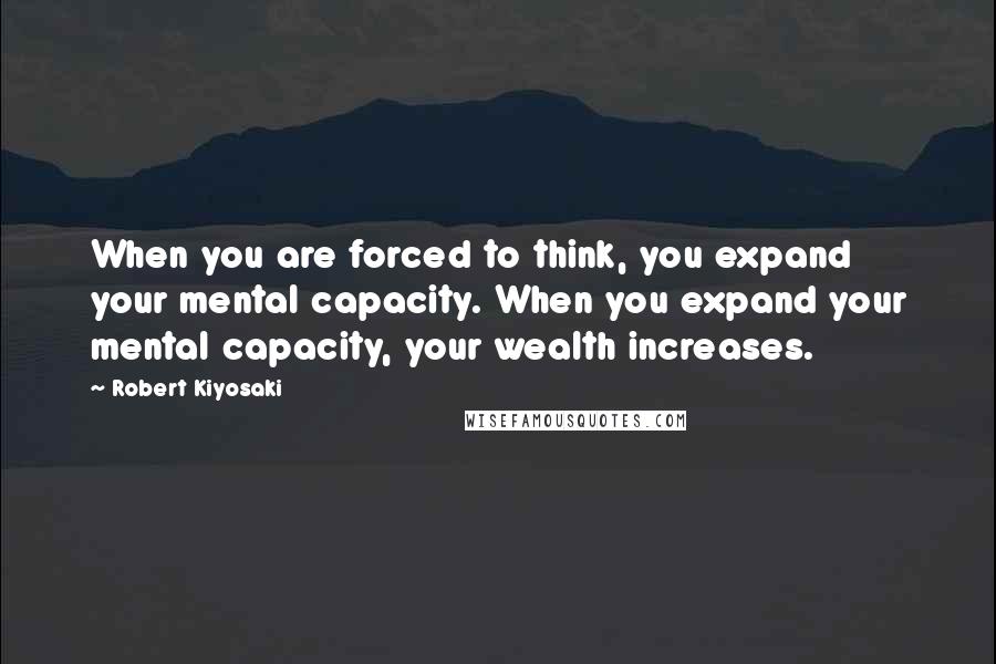 Robert Kiyosaki Quotes: When you are forced to think, you expand your mental capacity. When you expand your mental capacity, your wealth increases.