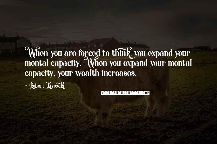 Robert Kiyosaki Quotes: When you are forced to think, you expand your mental capacity. When you expand your mental capacity, your wealth increases.