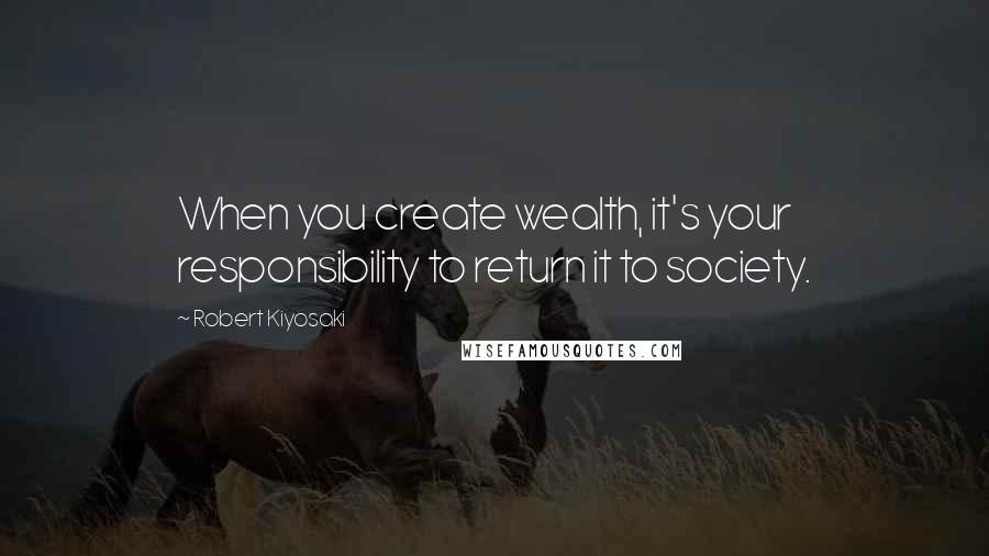 Robert Kiyosaki Quotes: When you create wealth, it's your responsibility to return it to society.
