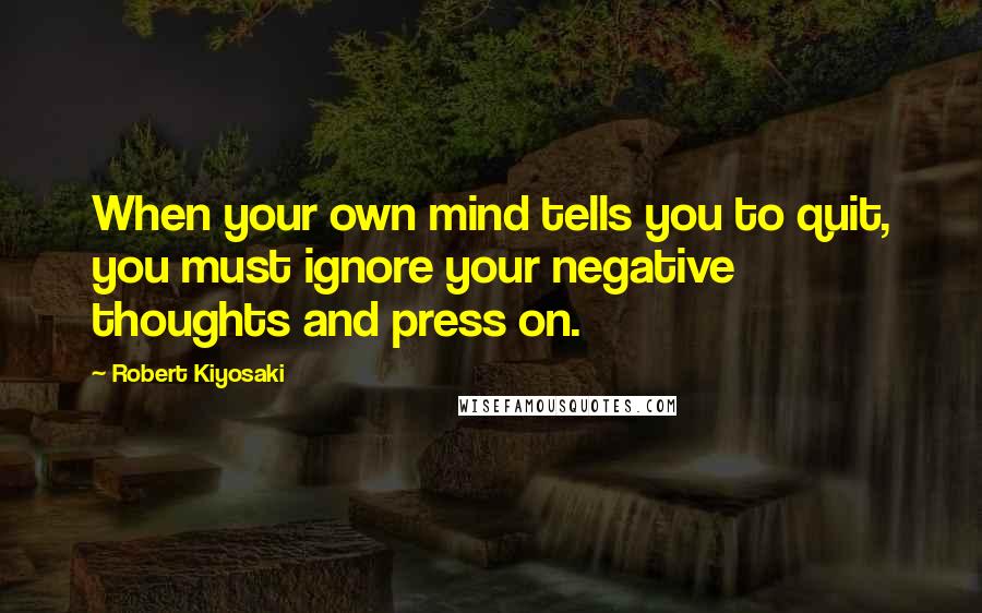 Robert Kiyosaki Quotes: When your own mind tells you to quit, you must ignore your negative thoughts and press on.