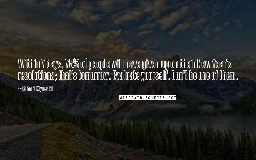 Robert Kiyosaki Quotes: Within 7 days, 75% of people will have given up on their New Year's resolutions; that's tomorrow. Evaluate yourself. Don't be one of them.