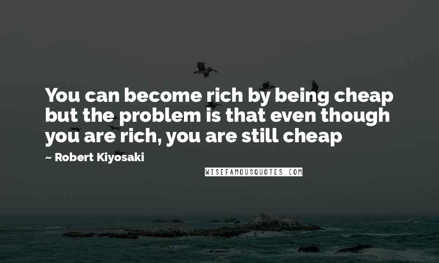 Robert Kiyosaki Quotes: You can become rich by being cheap but the problem is that even though you are rich, you are still cheap