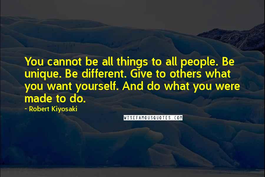 Robert Kiyosaki Quotes: You cannot be all things to all people. Be unique. Be different. Give to others what you want yourself. And do what you were made to do.