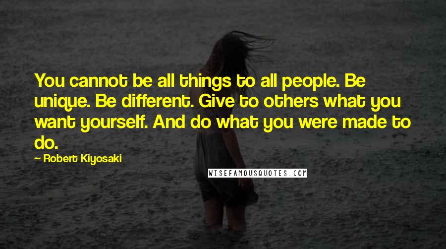 Robert Kiyosaki Quotes: You cannot be all things to all people. Be unique. Be different. Give to others what you want yourself. And do what you were made to do.