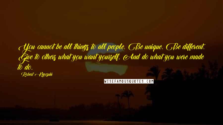 Robert Kiyosaki Quotes: You cannot be all things to all people. Be unique. Be different. Give to others what you want yourself. And do what you were made to do.