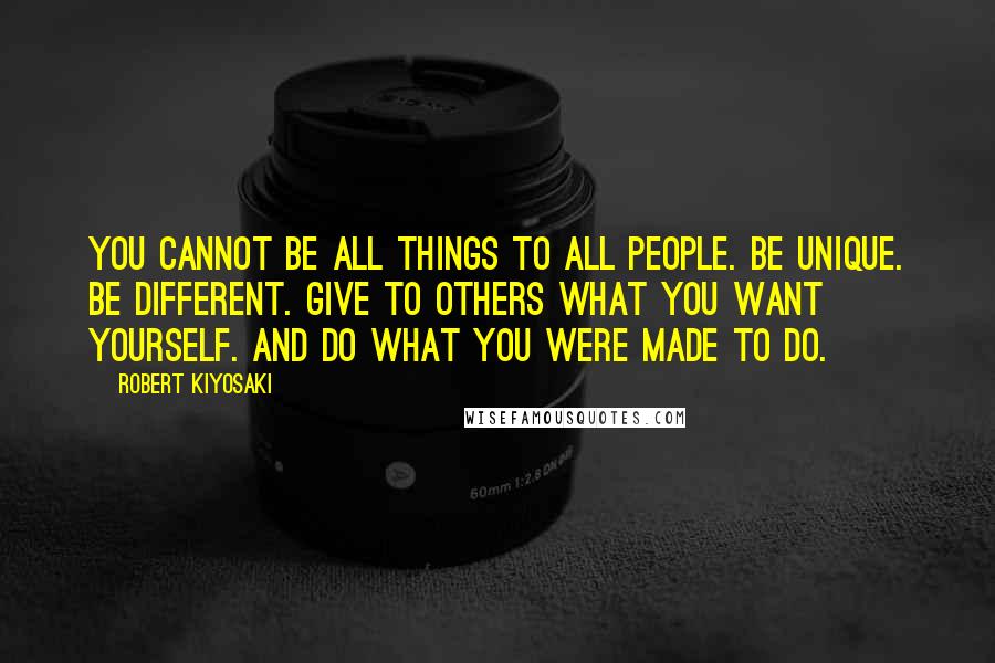 Robert Kiyosaki Quotes: You cannot be all things to all people. Be unique. Be different. Give to others what you want yourself. And do what you were made to do.