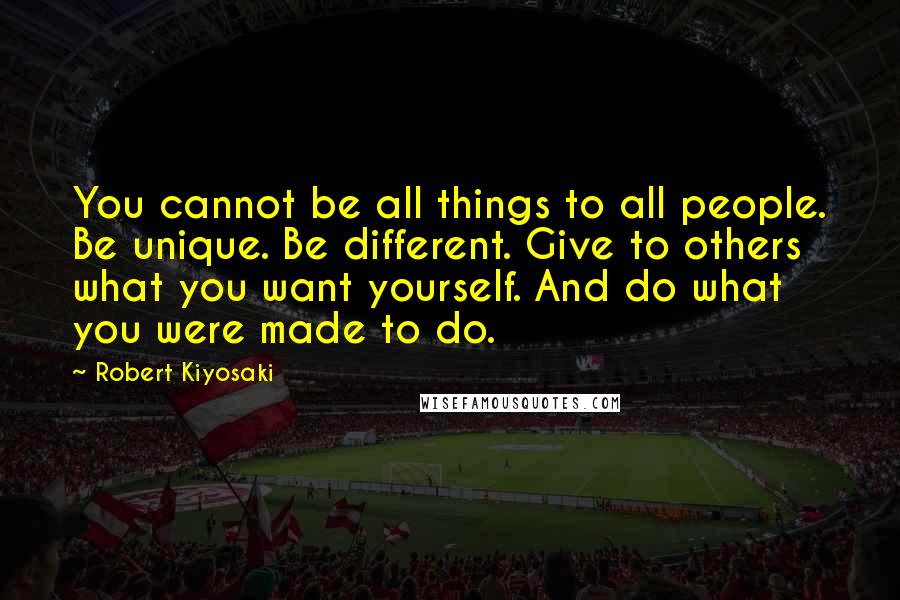 Robert Kiyosaki Quotes: You cannot be all things to all people. Be unique. Be different. Give to others what you want yourself. And do what you were made to do.