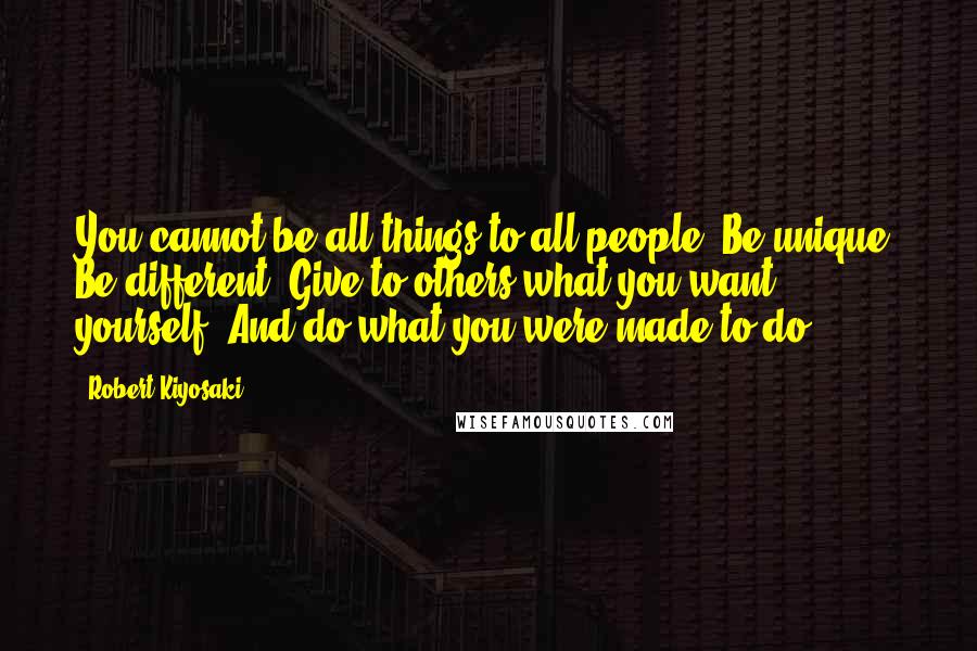 Robert Kiyosaki Quotes: You cannot be all things to all people. Be unique. Be different. Give to others what you want yourself. And do what you were made to do.