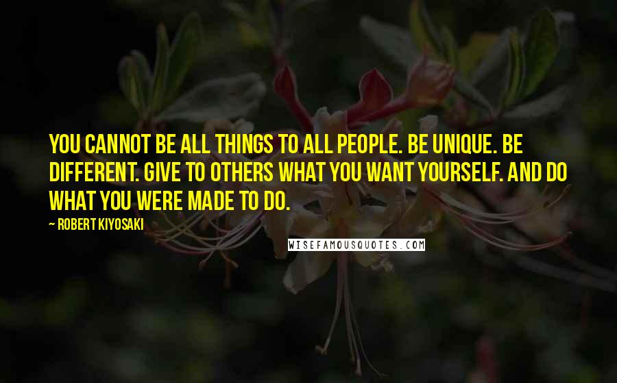 Robert Kiyosaki Quotes: You cannot be all things to all people. Be unique. Be different. Give to others what you want yourself. And do what you were made to do.