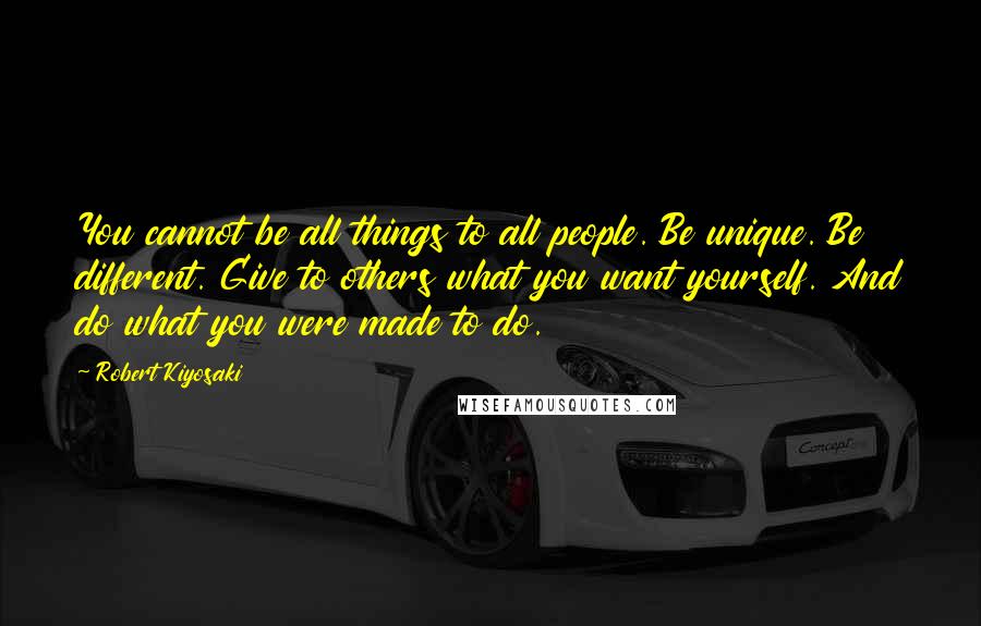 Robert Kiyosaki Quotes: You cannot be all things to all people. Be unique. Be different. Give to others what you want yourself. And do what you were made to do.