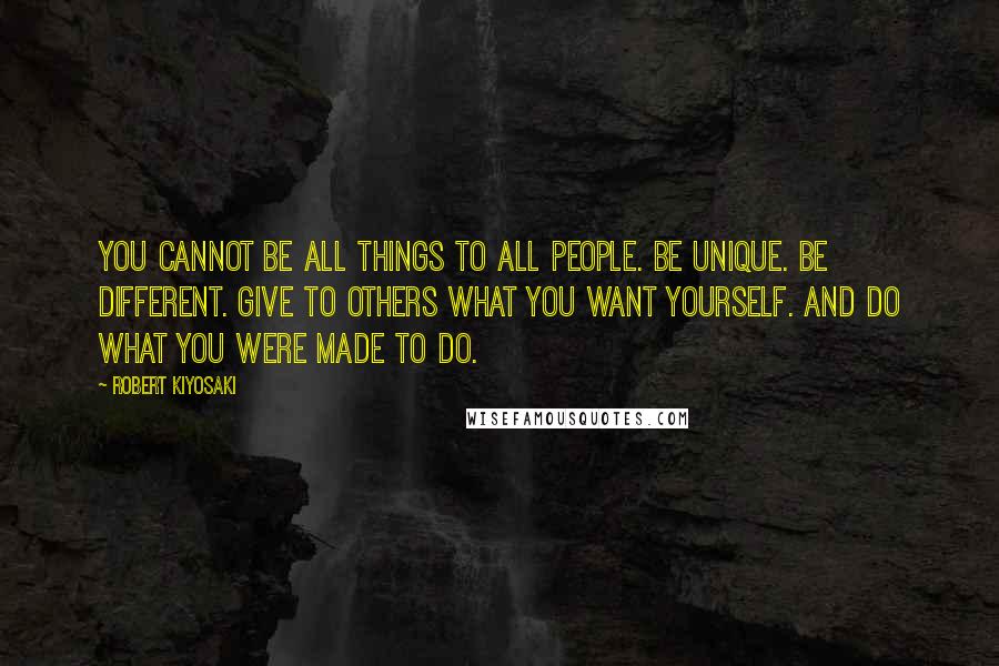 Robert Kiyosaki Quotes: You cannot be all things to all people. Be unique. Be different. Give to others what you want yourself. And do what you were made to do.