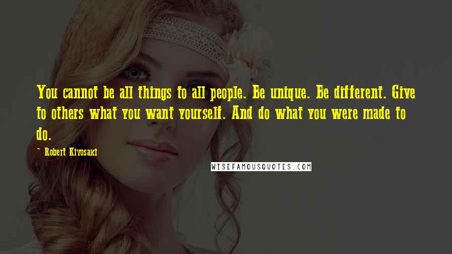 Robert Kiyosaki Quotes: You cannot be all things to all people. Be unique. Be different. Give to others what you want yourself. And do what you were made to do.