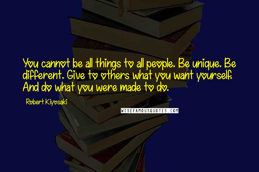 Robert Kiyosaki Quotes: You cannot be all things to all people. Be unique. Be different. Give to others what you want yourself. And do what you were made to do.