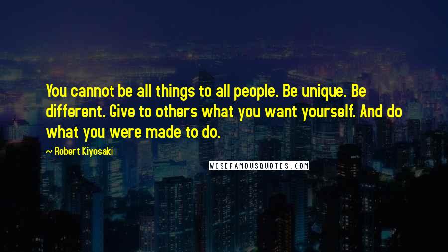 Robert Kiyosaki Quotes: You cannot be all things to all people. Be unique. Be different. Give to others what you want yourself. And do what you were made to do.