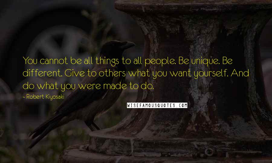 Robert Kiyosaki Quotes: You cannot be all things to all people. Be unique. Be different. Give to others what you want yourself. And do what you were made to do.