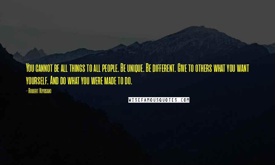 Robert Kiyosaki Quotes: You cannot be all things to all people. Be unique. Be different. Give to others what you want yourself. And do what you were made to do.