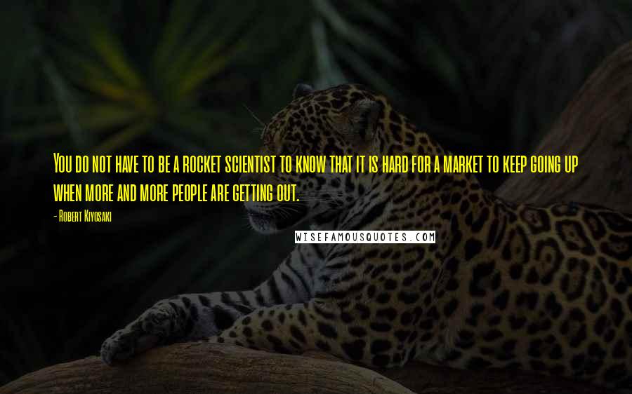 Robert Kiyosaki Quotes: You do not have to be a rocket scientist to know that it is hard for a market to keep going up when more and more people are getting out.