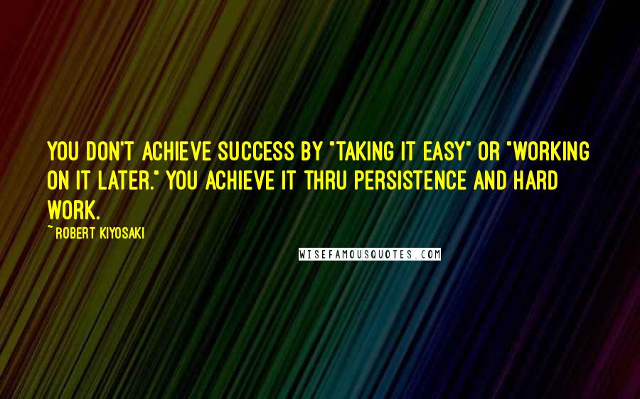 Robert Kiyosaki Quotes: You don't achieve success by "taking it easy" or "working on it later." You achieve it thru persistence and hard work.