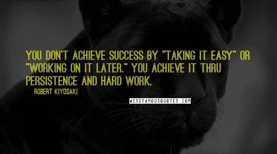 Robert Kiyosaki Quotes: You don't achieve success by "taking it easy" or "working on it later." You achieve it thru persistence and hard work.