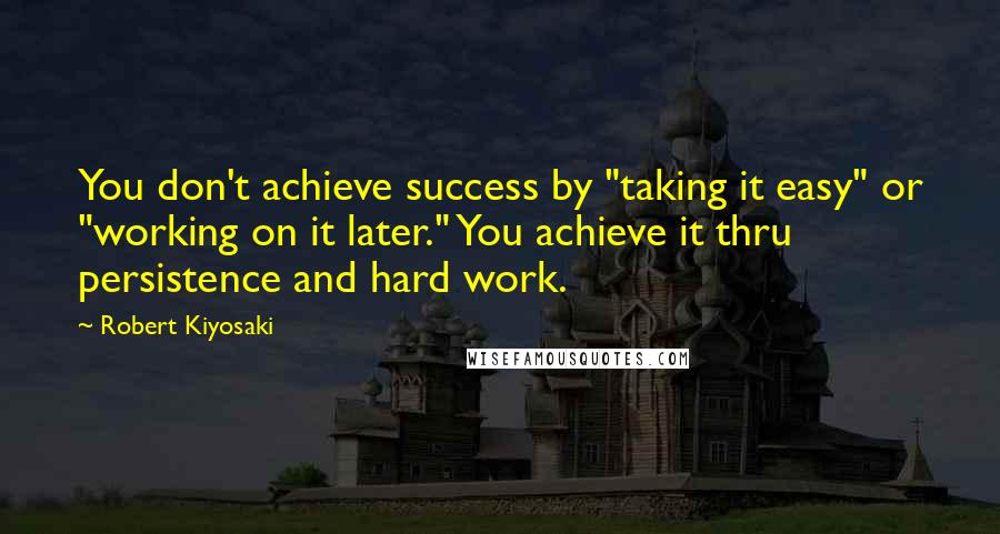 Robert Kiyosaki Quotes: You don't achieve success by "taking it easy" or "working on it later." You achieve it thru persistence and hard work.