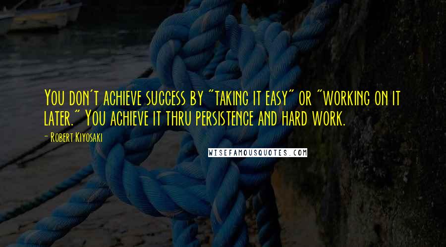 Robert Kiyosaki Quotes: You don't achieve success by "taking it easy" or "working on it later." You achieve it thru persistence and hard work.