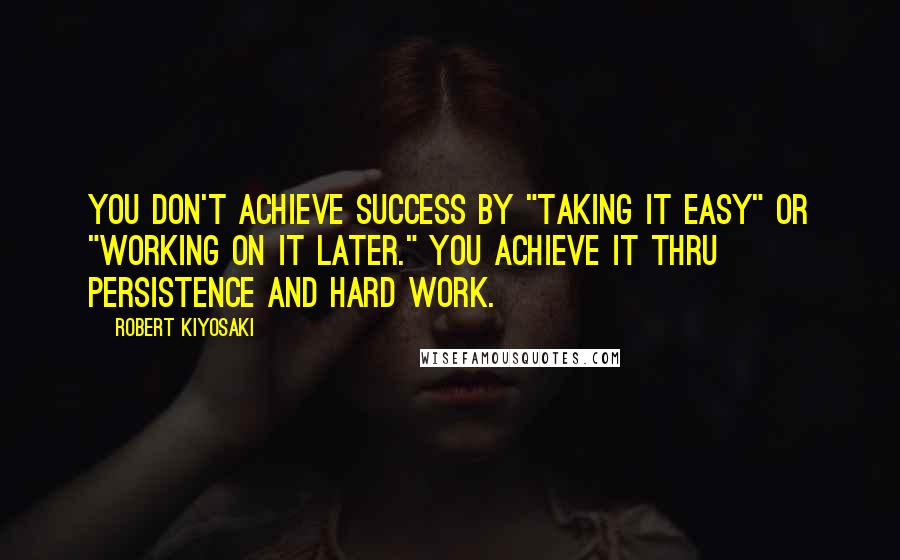 Robert Kiyosaki Quotes: You don't achieve success by "taking it easy" or "working on it later." You achieve it thru persistence and hard work.