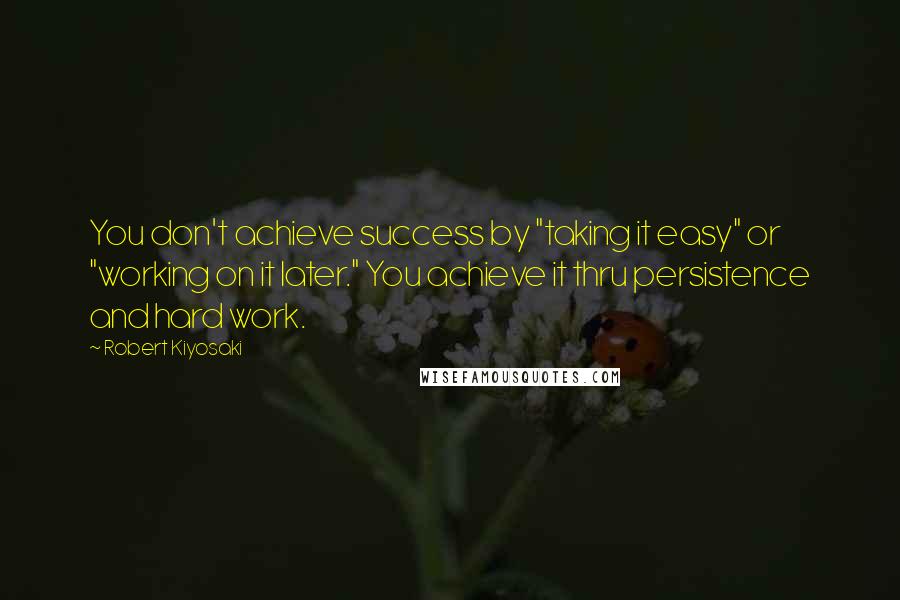 Robert Kiyosaki Quotes: You don't achieve success by "taking it easy" or "working on it later." You achieve it thru persistence and hard work.