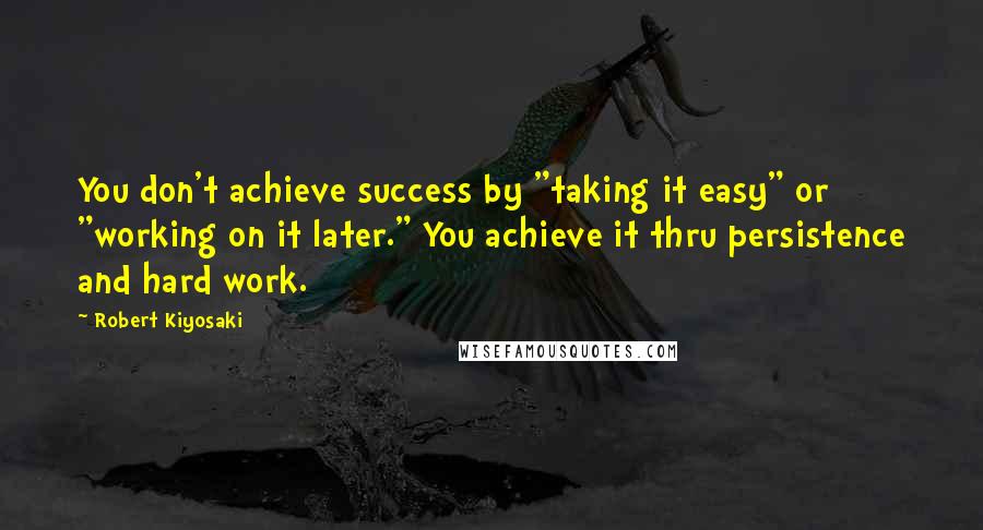 Robert Kiyosaki Quotes: You don't achieve success by "taking it easy" or "working on it later." You achieve it thru persistence and hard work.