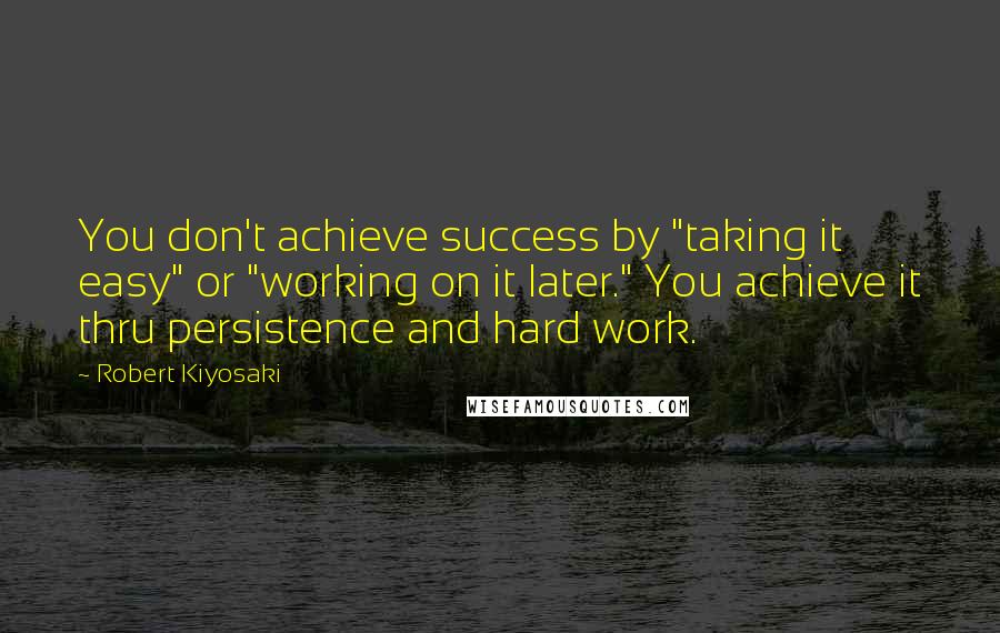 Robert Kiyosaki Quotes: You don't achieve success by "taking it easy" or "working on it later." You achieve it thru persistence and hard work.