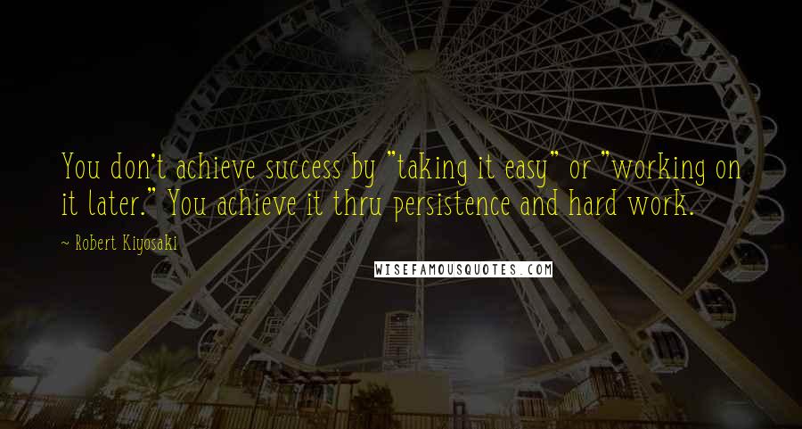 Robert Kiyosaki Quotes: You don't achieve success by "taking it easy" or "working on it later." You achieve it thru persistence and hard work.