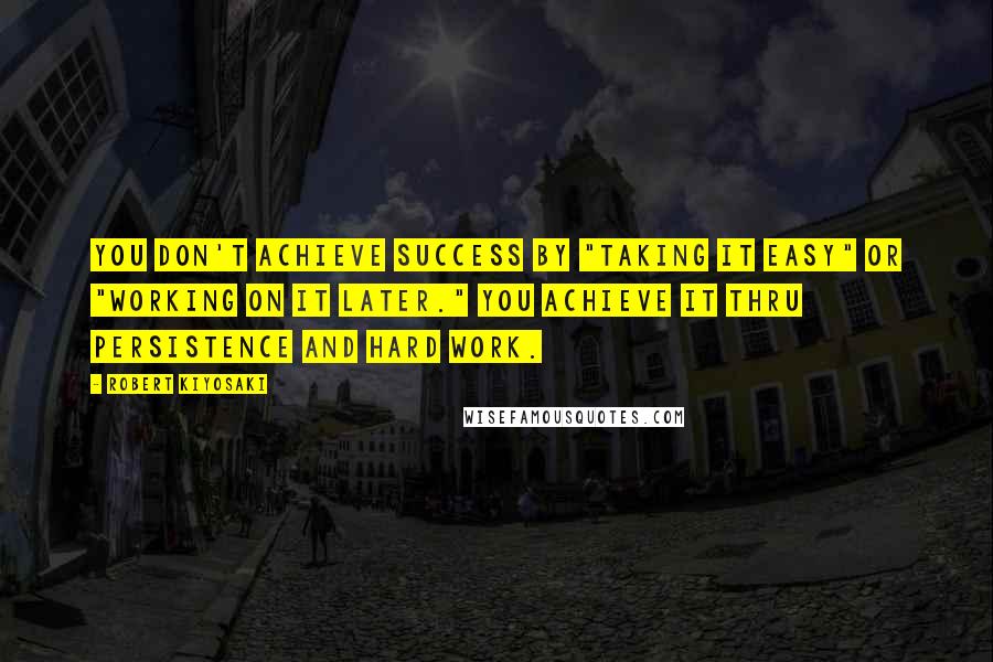 Robert Kiyosaki Quotes: You don't achieve success by "taking it easy" or "working on it later." You achieve it thru persistence and hard work.