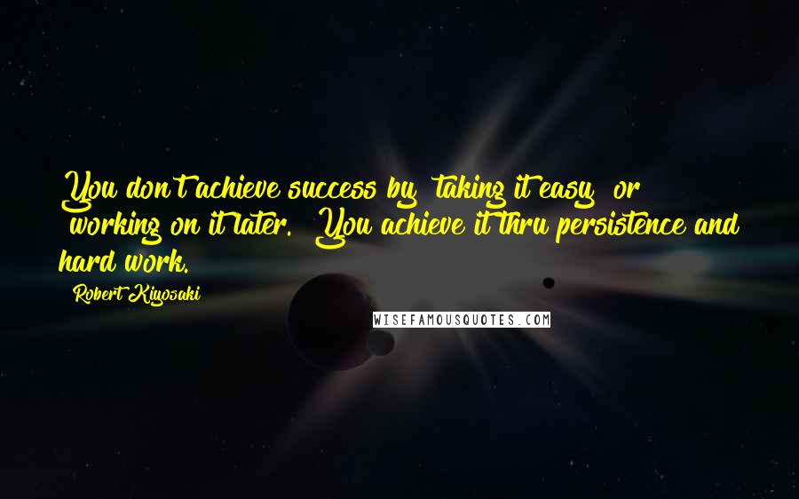 Robert Kiyosaki Quotes: You don't achieve success by "taking it easy" or "working on it later." You achieve it thru persistence and hard work.