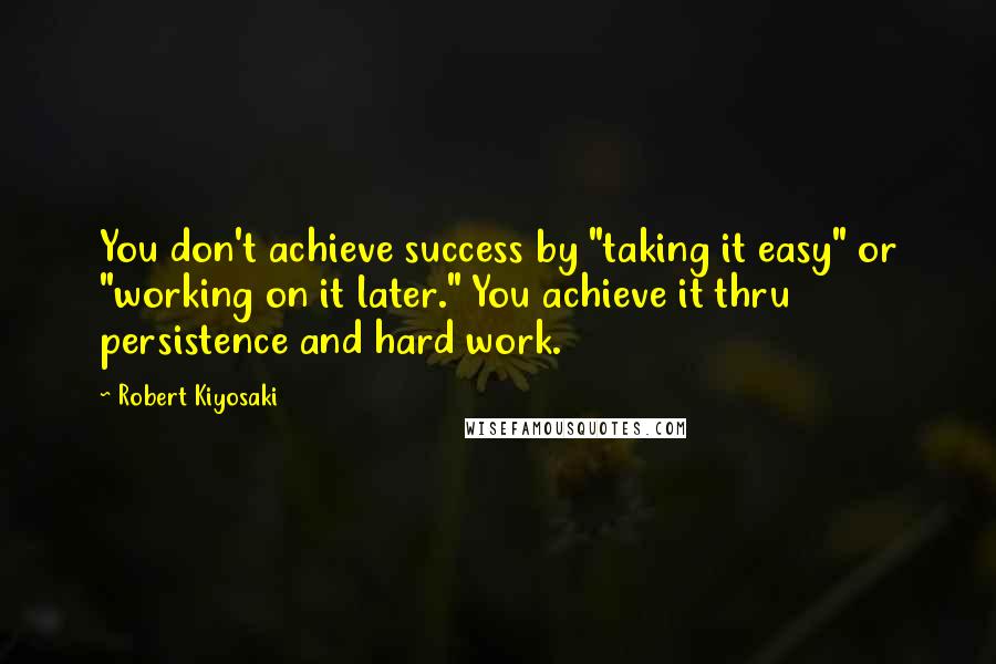 Robert Kiyosaki Quotes: You don't achieve success by "taking it easy" or "working on it later." You achieve it thru persistence and hard work.