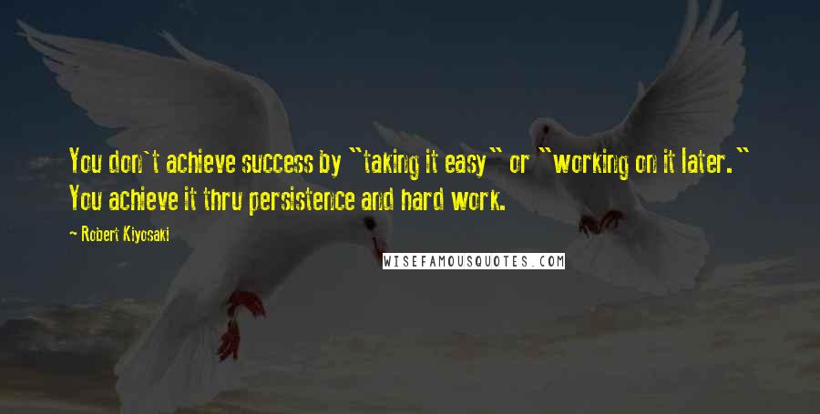 Robert Kiyosaki Quotes: You don't achieve success by "taking it easy" or "working on it later." You achieve it thru persistence and hard work.