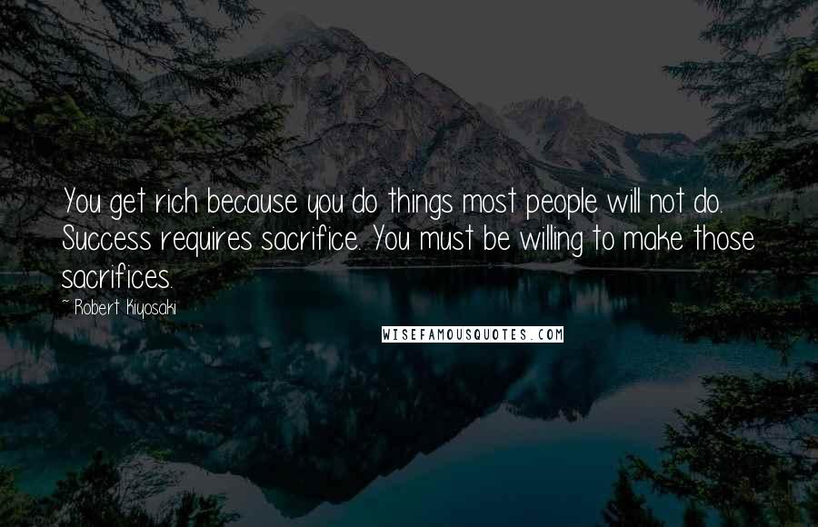 Robert Kiyosaki Quotes: You get rich because you do things most people will not do. Success requires sacrifice. You must be willing to make those sacrifices.