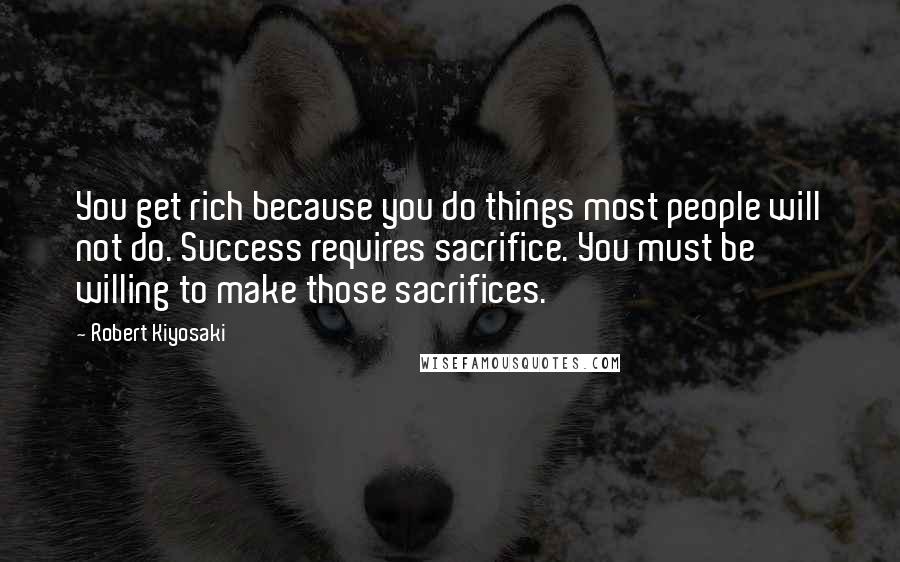 Robert Kiyosaki Quotes: You get rich because you do things most people will not do. Success requires sacrifice. You must be willing to make those sacrifices.