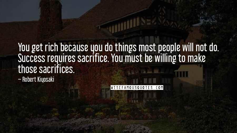 Robert Kiyosaki Quotes: You get rich because you do things most people will not do. Success requires sacrifice. You must be willing to make those sacrifices.